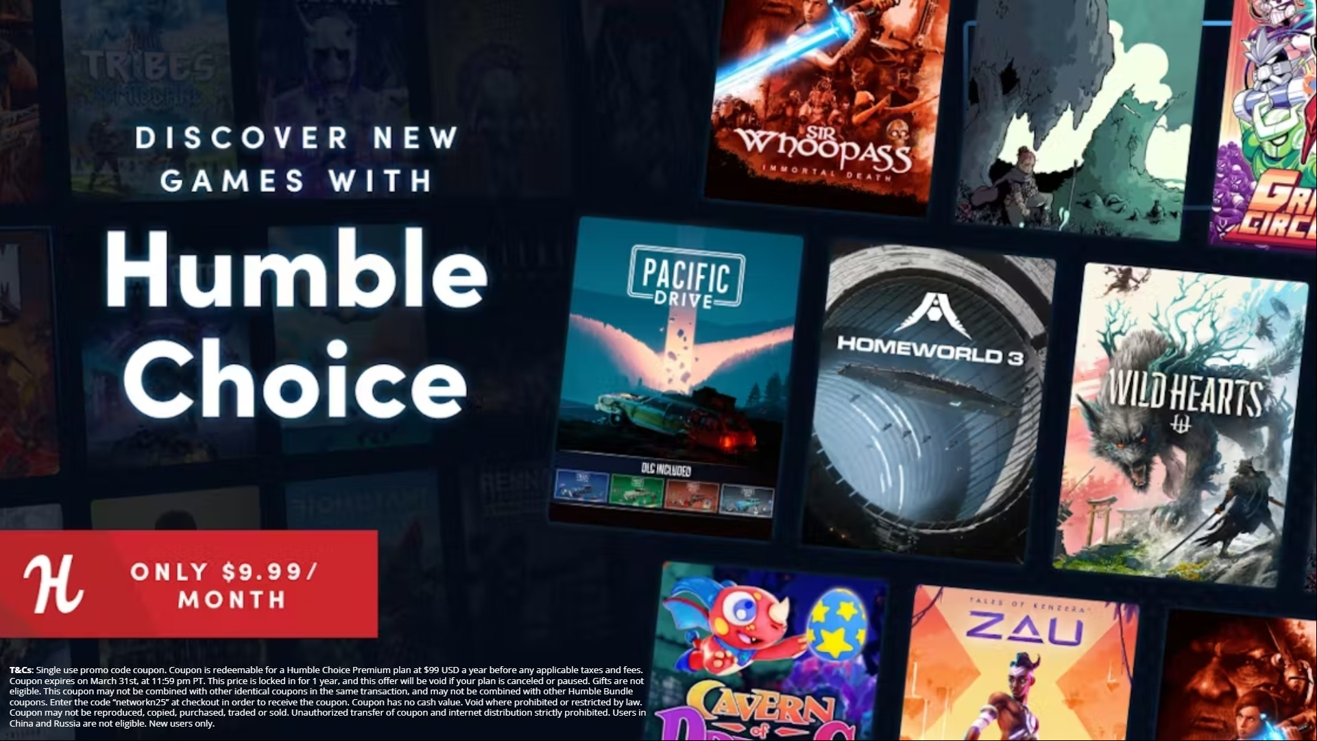 A picture of various Humble Choice games. Overlaid text reads "Discover new games with Humble Choice. Only $9.99 / month. T&Cs: Single use promo code coupon. Coupon is redeemable for a Humble Choice  plan at $99 USD a year before any applicable taxes and fees. Coupon expires on March 31st, at 11:59 pm PT. This price is locked in for 1 year, and this offer will be void if your plan is canceled or paused. Gifts are not eligible. This coupon may not be combined with other identical coupons in the same transaction, and may not be combined with other Humble Bundle coupons. Enter the code "networkn25" at checkout in order to receive the coupon. Coupon has no cash value. Void where prohibited or restricted by law. Coupon may not be reproduced, copied, purchased, traded or sold. Unauthorized transfer of coupon and internet distribution strictly prohibited. s in China and Russia are not eligible. New s only.